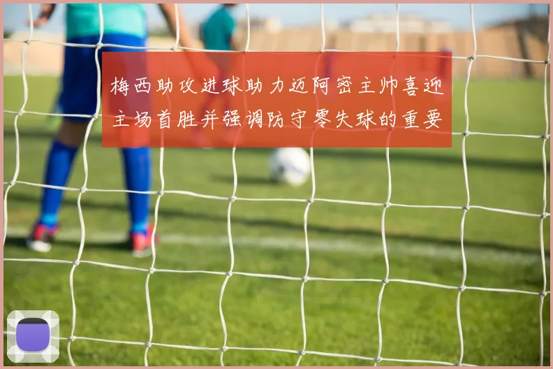 梅西助攻进球助力迈阿密主帅喜迎主场首胜并强调防守零失球的重要性