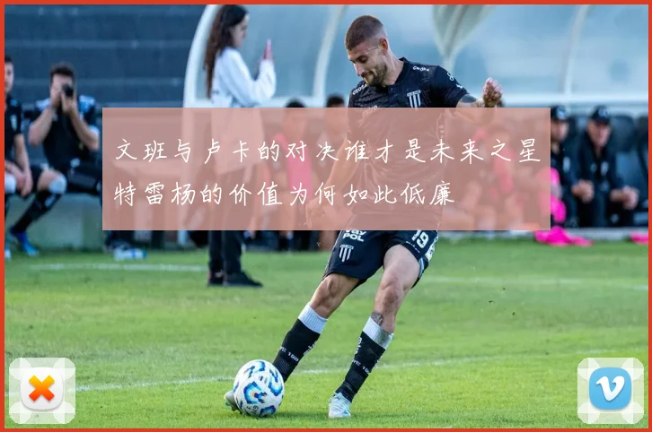 文班与卢卡的对决谁才是未来之星特雷杨的价值为何如此低廉