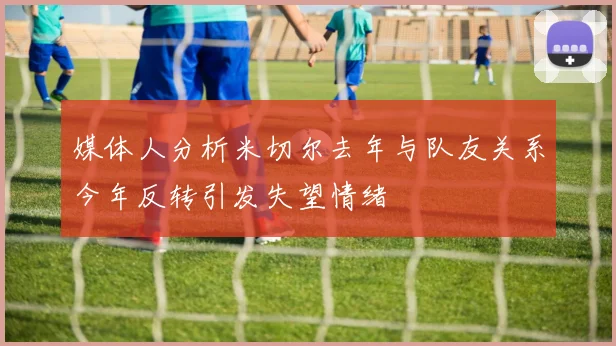 媒体人分析米切尔去年与队友关系今年反转引发失望情绪
