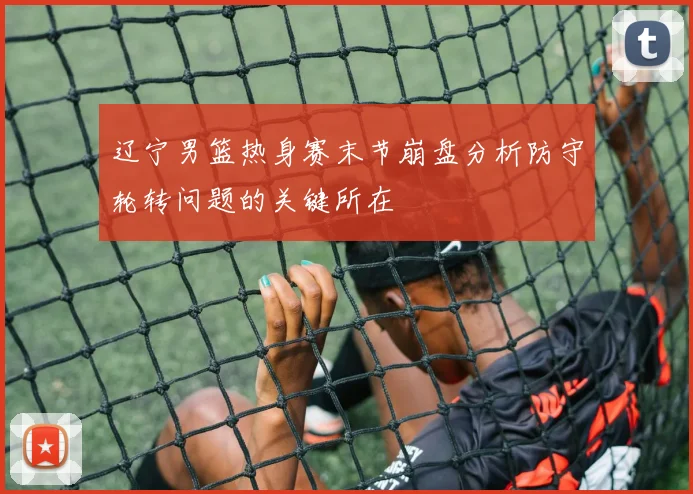 辽宁男篮热身赛末节崩盘分析防守轮转问题的关键所在