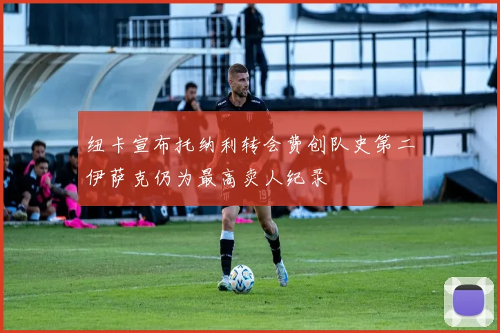 纽卡宣布托纳利转会费创队史第二伊萨克仍为最高卖人纪录