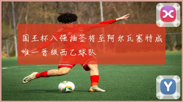 国王杯八强抽签将至阿尔瓦塞特成唯一晋级西乙球队