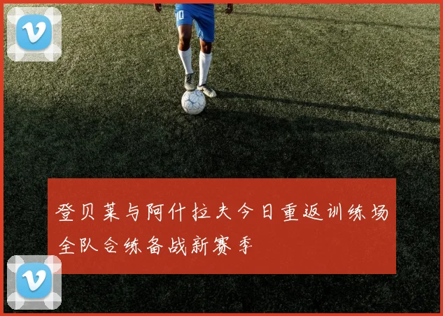 登贝莱与阿什拉夫今日重返训练场全队合练备战新赛季