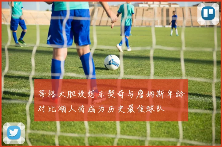 蒂格大胆设想东契奇与詹姆斯年龄对比湖人将成为历史最佳球队