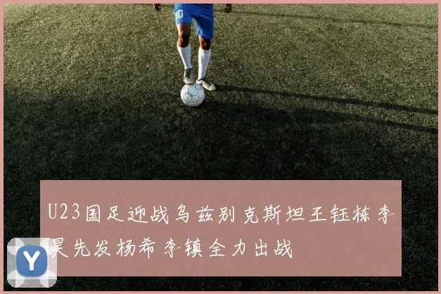 U23国足迎战乌兹别克斯坦王钰栋李昊先发杨希李镇全力出战