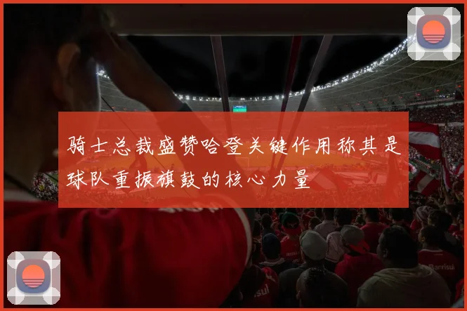 骑士总裁盛赞哈登关键作用称其是球队重振旗鼓的核心力量