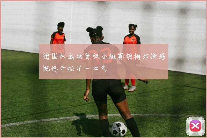德国队成功晋级小组赛胡梅尔斯感慨终于松了一口气