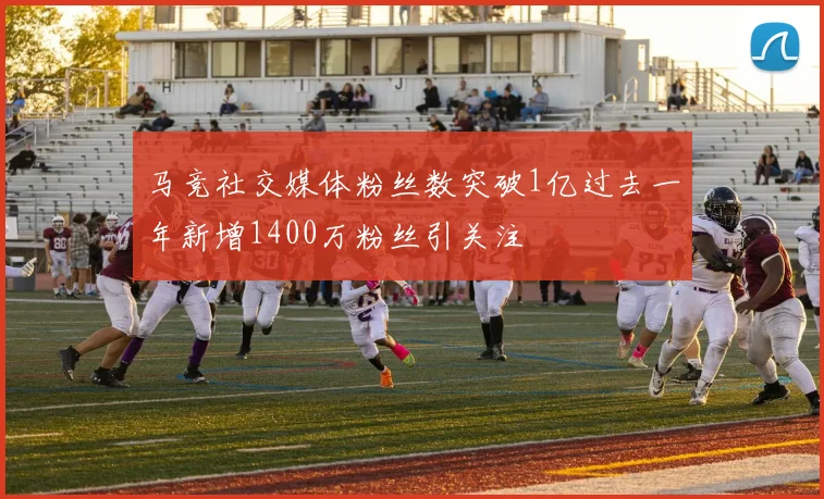 马竞社交媒体粉丝数突破1亿过去一年新增1400万粉丝引关注
