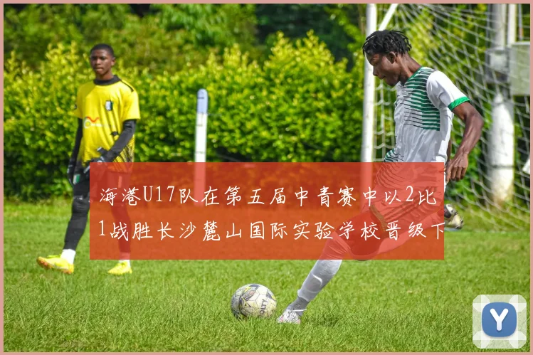 海港U17队在第五届中青赛中以2比1战胜长沙麓山国际实验学校晋级下一轮