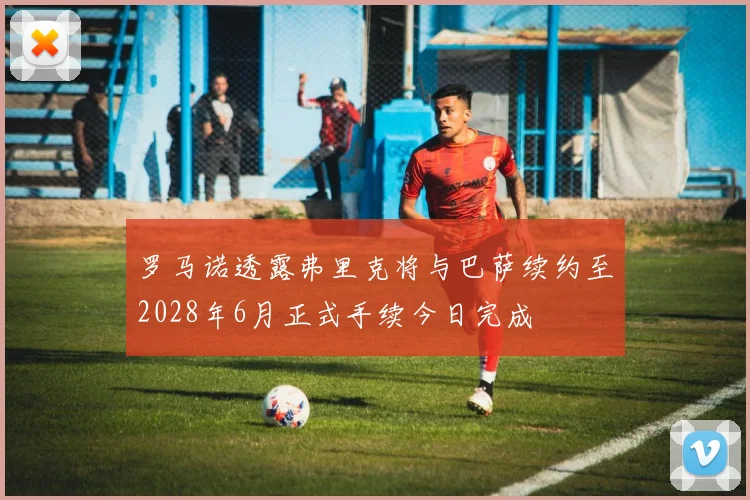 罗马诺透露弗里克将与巴萨续约至2028年6月正式手续今日完成