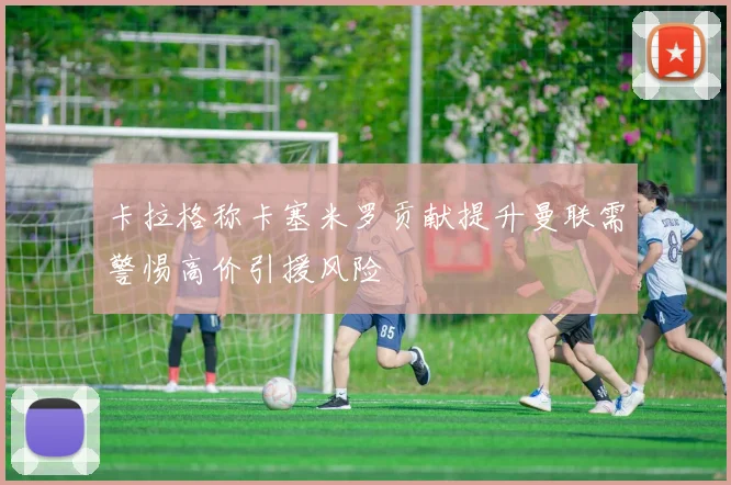 卡拉格称卡塞米罗贡献提升曼联需警惕高价引援风险