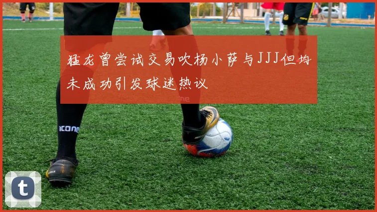 猛龙曾尝试交易吹杨小萨与JJJ但均未成功引发球迷热议