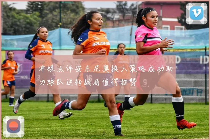 津媒点评安东尼奥换人策略成功助力球队逆转战局值得称赞