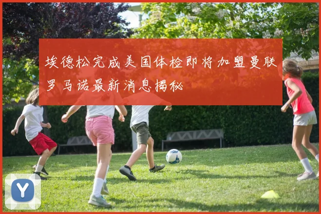 埃德松完成美国体检即将加盟曼联罗马诺最新消息揭秘