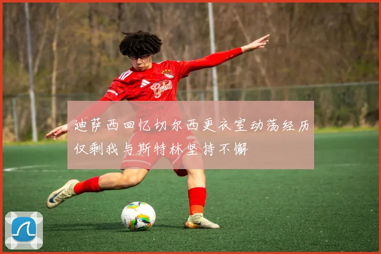迪萨西回忆切尔西更衣室动荡经历仅剩我与斯特林坚持不懈