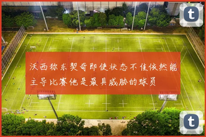 沃西称东契奇即使状态不佳依然能主导比赛他是最具威胁的球员