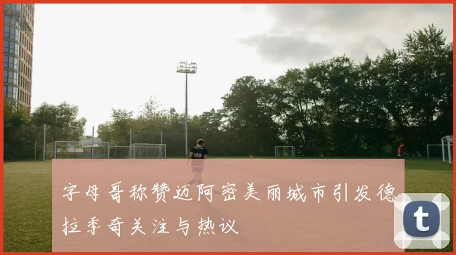 字母哥称赞迈阿密美丽城市引发德拉季奇关注与热议