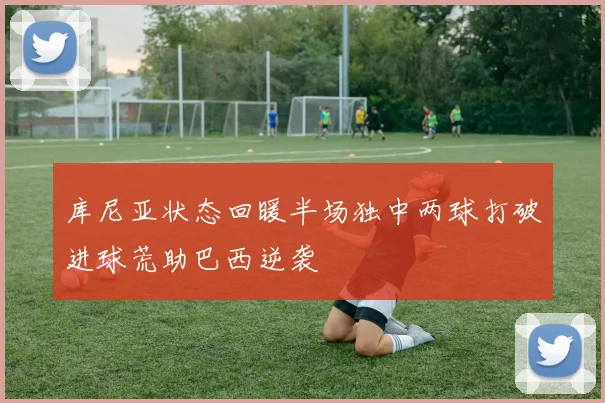 库尼亚状态回暖半场独中两球打破进球荒助巴西逆袭