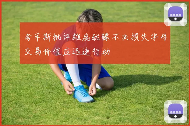 考辛斯批评雄鹿犹豫不决损失字母交易价值应迅速行动